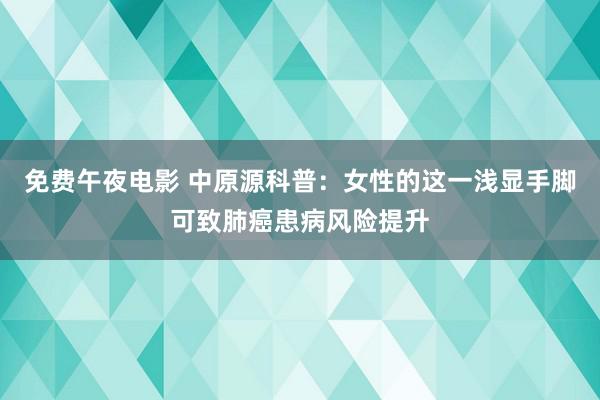 免费午夜电影 中原源科普：女性的这一浅显手脚可致肺癌患病风险提升