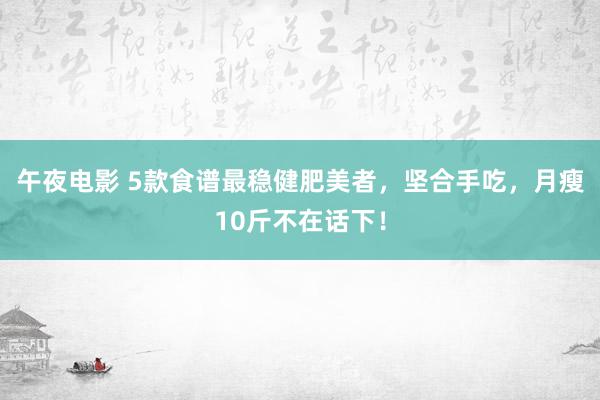 午夜电影 5款食谱最稳健肥美者，坚合手吃，月瘦10斤不在话下！