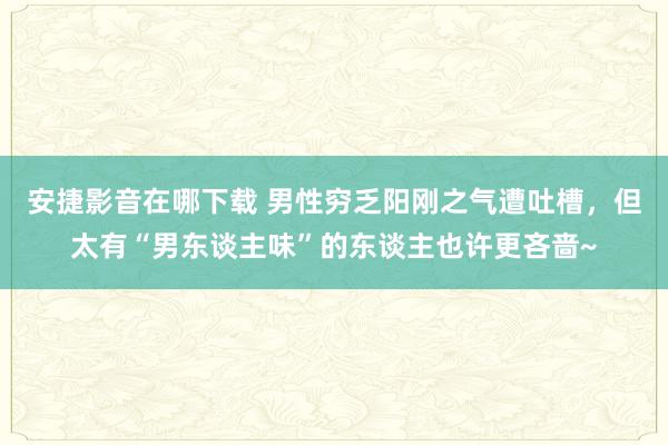 安捷影音在哪下载 男性穷乏阳刚之气遭吐槽，但太有“男东谈主味”的东谈主也许更吝啬~