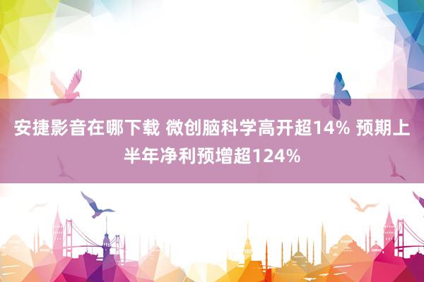 安捷影音在哪下载 微创脑科学高开超14% 预期上半年净利预增超124%