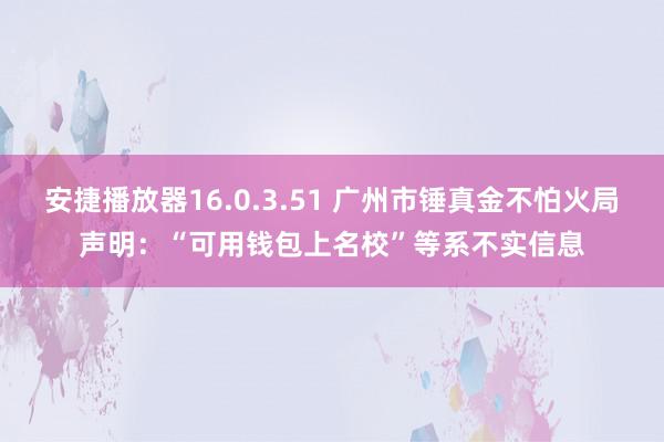 安捷播放器16.0.3.51 广州市锤真金不怕火局声明：“可用钱包上名校”等系不实信息