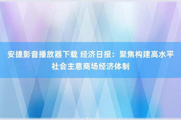 安捷影音播放器下载 经济日报：聚焦构建高水平社会主意商场经济体制