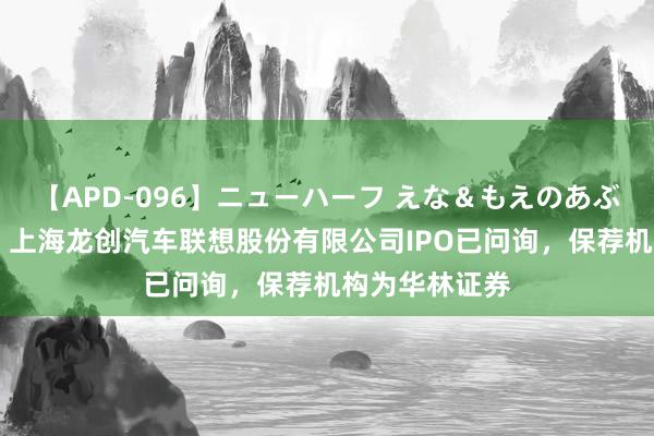 【APD-096】ニューハーフ えな＆もえのあぶない課外授業 上海龙创汽车联想股份有限公司IPO已问询，保荐机构为华林证券