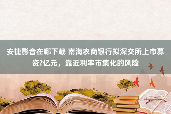 安捷影音在哪下载 南海农商银行拟深交所上市募资?亿元，靠近利率市集化的风险