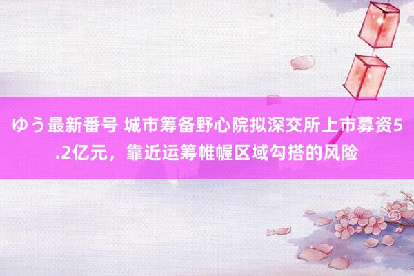 ゆう最新番号 城市筹备野心院拟深交所上市募资5.2亿元，靠近运筹帷幄区域勾搭的风险