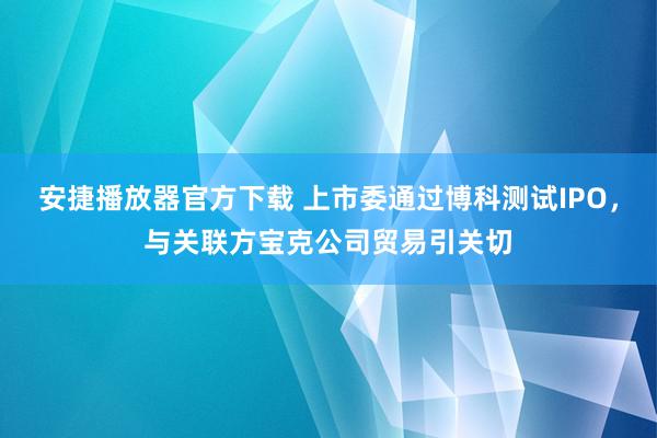 安捷播放器官方下载 上市委通过博科测试IPO，与关联方宝克公司贸易引关切