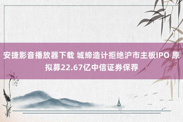 安捷影音播放器下载 城缔造计拒绝沪市主板IPO 原拟募22.67亿中信证券保荐