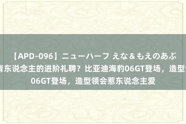 【APD-096】ニューハーフ えな＆もえのあぶない課外授業 年青东说念主的进阶礼聘？比亚迪海豹06GT登场，造型领会惹东说念主爱