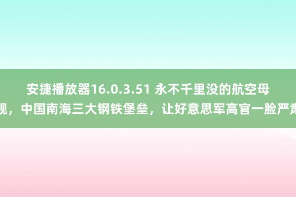 安捷播放器16.0.3.51 永不千里没的航空母舰，中国南海三大钢铁堡垒，让好意思军高官一脸严肃