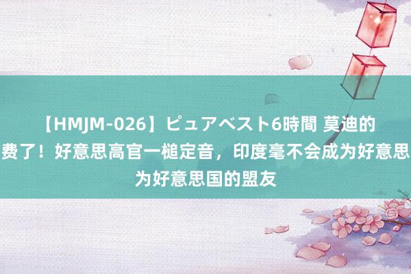 【HMJM-026】ピュアベスト6時間 莫迪的心念念空费了！好意思高官一槌定音，印度毫不会成为好意思国的盟友