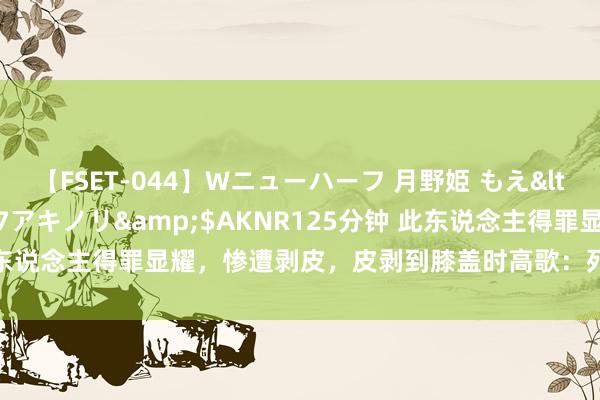 【FSET-044】Wニューハーフ 月野姫 もえ</a>2006-12-07アキノリ&$AKNR125分钟 此东说念主得罪显耀，惨遭剥皮，皮剥到膝盖时高歌：死的怡悦，周身寒冷