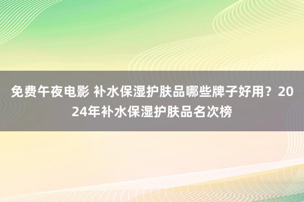 免费午夜电影 补水保湿护肤品哪些牌子好用？2024年补水保湿护肤品名次榜