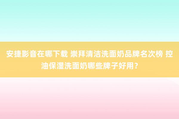 安捷影音在哪下载 崇拜清洁洗面奶品牌名次榜 控油保湿洗面奶哪些牌子好用？