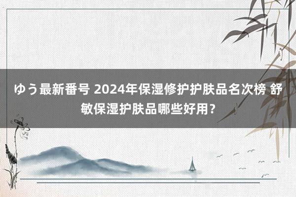 ゆう最新番号 2024年保湿修护护肤品名次榜 舒敏保湿护肤品哪些好用？