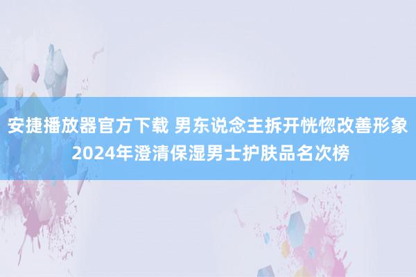 安捷播放器官方下载 男东说念主拆开恍惚改善形象 2024年澄清保湿男士护肤品名次榜