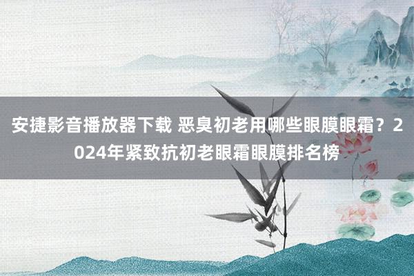 安捷影音播放器下载 恶臭初老用哪些眼膜眼霜？2024年紧致抗初老眼霜眼膜排名榜