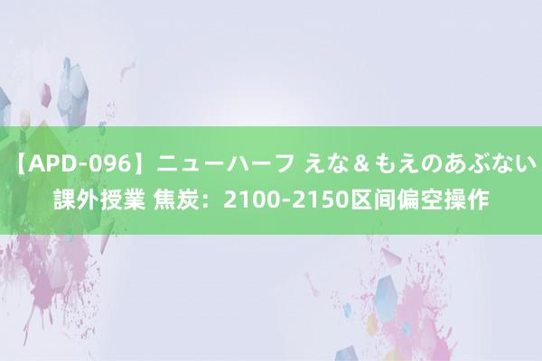 【APD-096】ニューハーフ えな＆もえのあぶない課外授業 焦炭：2100-2150区间偏空操作