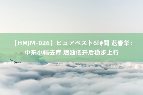 【HMJM-026】ピュアベスト6時間 范春华：中东小幅去库 燃油低开后稳步上行