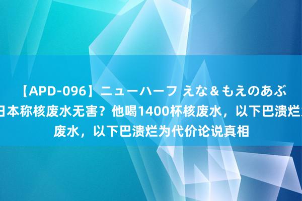 【APD-096】ニューハーフ えな＆もえのあぶない課外授業 日本称核废水无害？他喝1400杯核废水，以下巴溃烂为代价论说真相