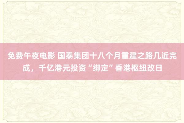 免费午夜电影 国泰集团十八个月重建之路几近完成，千亿港元投资“绑定”香港枢纽改日