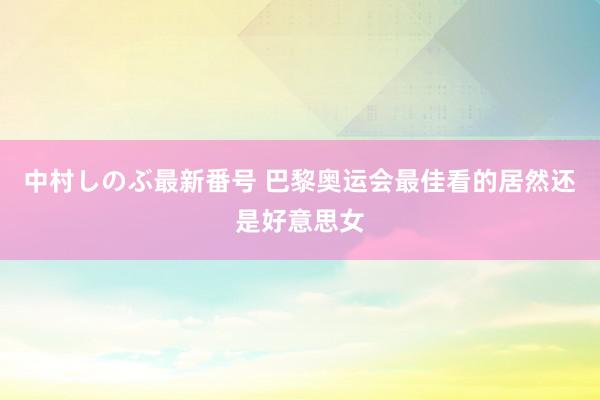 中村しのぶ最新番号 巴黎奥运会最佳看的居然还是好意思女