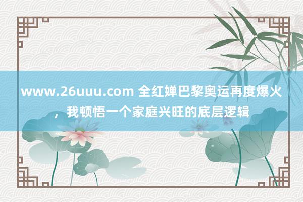 www.26uuu.com 全红婵巴黎奥运再度爆火，我顿悟一个家庭兴旺的底层逻辑