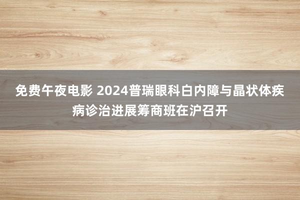 免费午夜电影 2024普瑞眼科白内障与晶状体疾病诊治进展筹商班在沪召开