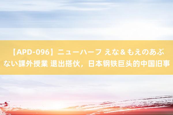 【APD-096】ニューハーフ えな＆もえのあぶない課外授業 退出搭伙，日本钢铁巨头的中国旧事