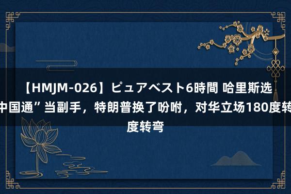 【HMJM-026】ピュアベスト6時間 哈里斯选“中国通”当副手，特朗普换了吩咐，对华立场180度转弯