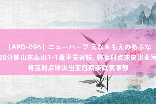 【APD-096】ニューハーフ えな＆もえのあぶない課外授業 120分钟山东泰山1-1战平曼谷联, 将互射点球决出亚冠精英联赛限额