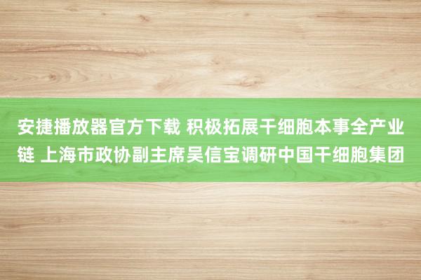 安捷播放器官方下载 积极拓展干细胞本事全产业链 上海市政协副主席吴信宝调研中国干细胞集团