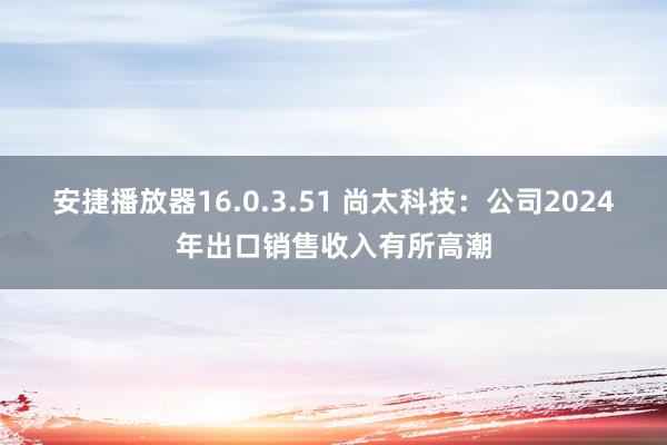 安捷播放器16.0.3.51 尚太科技：公司2024年出口销售收入有所高潮