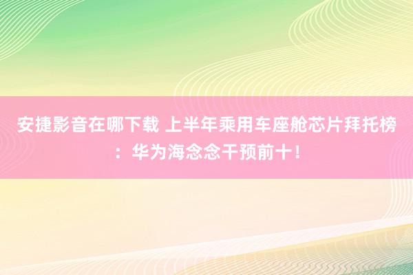 安捷影音在哪下载 上半年乘用车座舱芯片拜托榜：华为海念念干预前十！