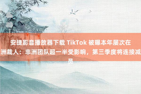 安捷影音播放器下载 TikTok 被曝本年屡次在非洲裁人：非洲团队超一半受影响，第三季度将连接减员