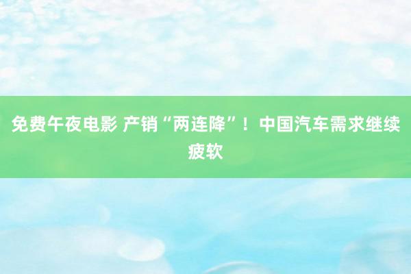 免费午夜电影 产销“两连降”！中国汽车需求继续疲软