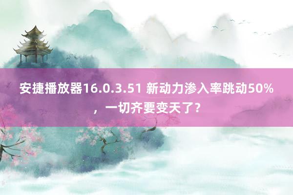 安捷播放器16.0.3.51 新动力渗入率跳动50%，一切齐要变天了？