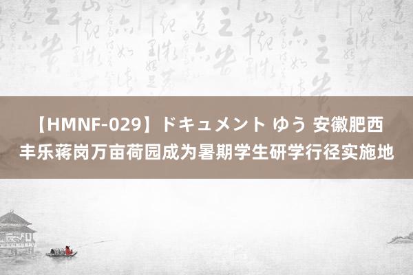 【HMNF-029】ドキュメント ゆう 安徽肥西丰乐蒋岗万亩荷园成为暑期学生研学行径实施地