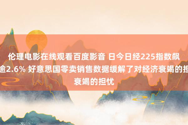 伦理电影在线观看百度影音 日今日经225指数飙升逾2.6% 好意思国零卖销售数据缓解了对经济衰竭的担忧