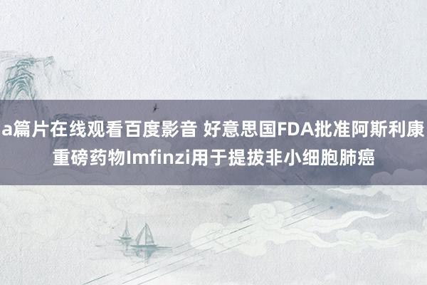 a篇片在线观看百度影音 好意思国FDA批准阿斯利康重磅药物Imfinzi用于提拔非小细胞肺癌