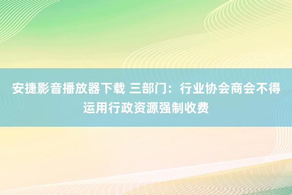 安捷影音播放器下载 三部门：行业协会商会不得运用行政资源强制收费