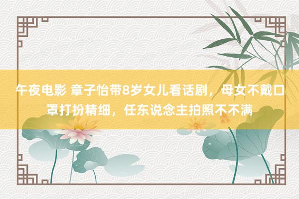 午夜电影 章子怡带8岁女儿看话剧，母女不戴口罩打扮精细，任东说念主拍照不不满