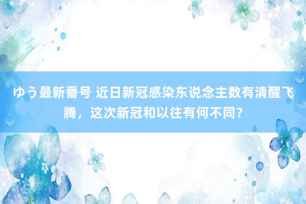 ゆう最新番号 近日新冠感染东说念主数有清醒飞腾，这次新冠和以往有何不同？