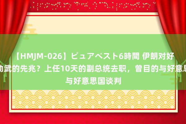 【HMJM-026】ピュアベスト6時間 伊朗对好意思以动武的先兆？上任10天的副总统去职，曾目的与好意思国谈判