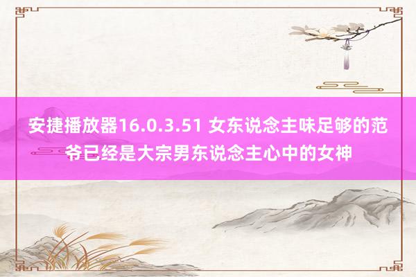 安捷播放器16.0.3.51 女东说念主味足够的范爷已经是大宗男东说念主心中的女神