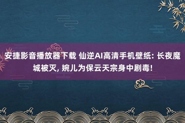 安捷影音播放器下载 仙逆AI高清手机壁纸: 长夜魔城被灭, 婉儿为保云天宗身中剧毒!