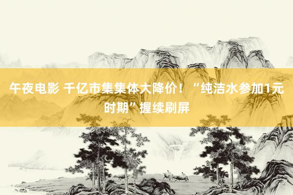 午夜电影 千亿市集集体大降价！“纯洁水参加1元时期”握续刷屏