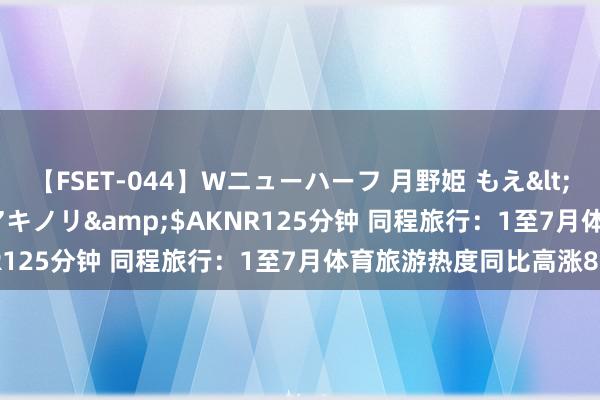 【FSET-044】Wニューハーフ 月野姫 もえ</a>2006-12-07アキノリ&$AKNR125分钟 同程旅行：1至7月体育旅游热度同比高涨87%