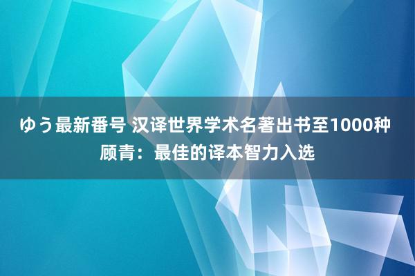 ゆう最新番号 汉译世界学术名著出书至1000种 顾青：最佳的译本智力入选