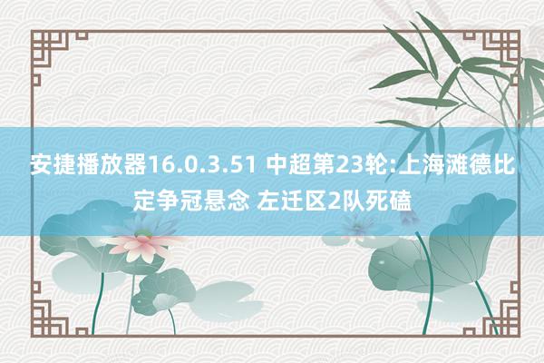 安捷播放器16.0.3.51 中超第23轮:上海滩德比定争冠悬念 左迁区2队死磕