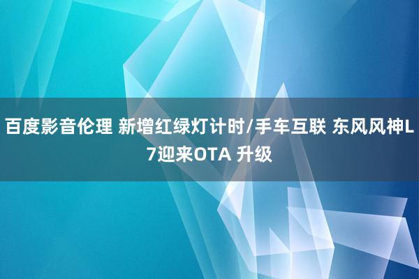 百度影音伦理 新增红绿灯计时/手车互联 东风风神L7迎来OTA 升级